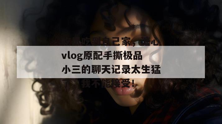 吃瓜吃到自己家，溏心vlog原配手撕极品小三的聊天记录太生猛了，我不能接受！