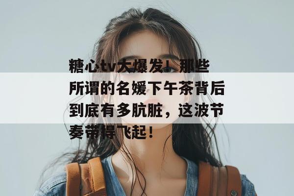 糖心tv大爆发！那些所谓的名媛下午茶背后到底有多肮脏，这波节奏带得飞起！