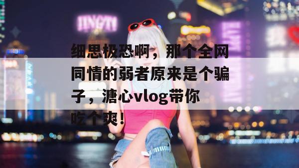 细思极恐啊，那个全网同情的弱者原来是个骗子，溏心vlog带你吃个爽！