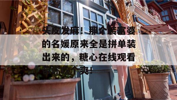 头皮发麻！那个装富婆的名媛原来全是拼单装出来的，糖心在线观看带你吃个爽！