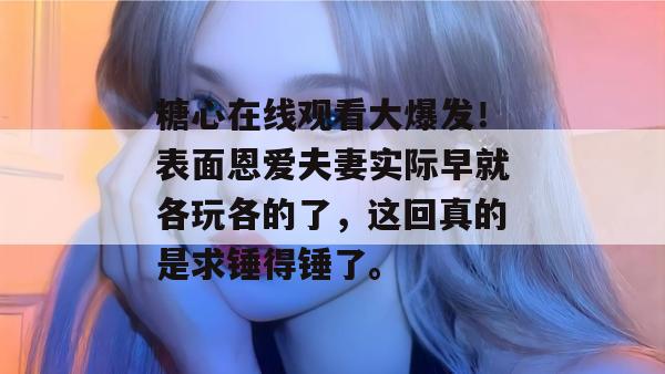 糖心在线观看大爆发！表面恩爱夫妻实际早就各玩各的了，这回真的是求锤得锤了。