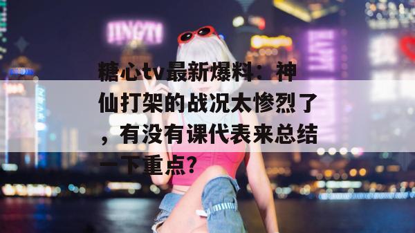 糖心tv最新爆料：神仙打架的战况太惨烈了，有没有课代表来总结一下重点？