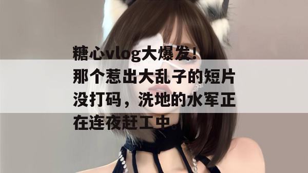 糖心vlog大爆发！那个惹出大乱子的短片没打码，洗地的水军正在连夜赶工中。